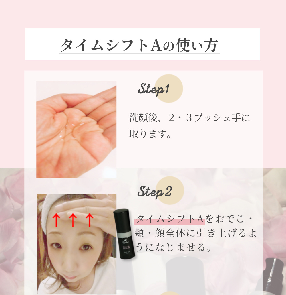 タイムシフトAの使い方 Step1 洗顔後、2・3プッシュ手に取ります。 Step2 タイムシフトAをおでこ・頬・顔全体に引き上げるようになじませる。