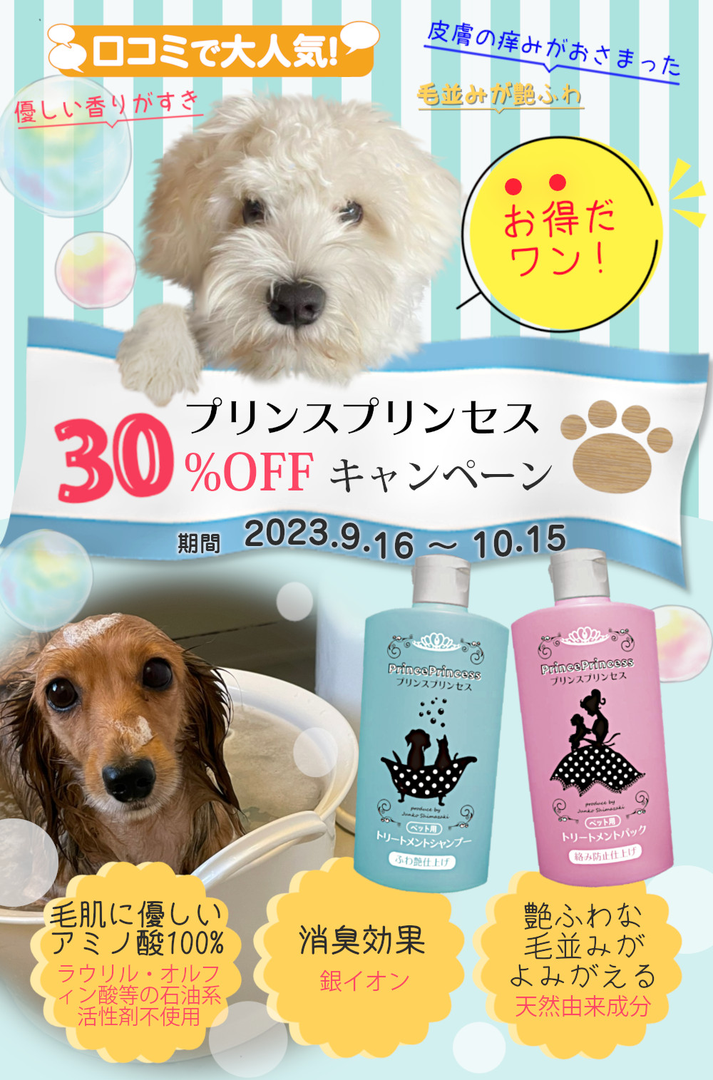 プリンスプリンセス 30%OFFキャンペーン 期間 2023.9.16～10.15 口コミで大人気! 皮膚の痒みがおさまった 優しい香りがすき 毛並みが艶ふわ お得だワン! 毛肌に優しいアミノ酸100% ラウリル・オルフィン酸等の石油系活性剤不使用 消臭効果 銀イオン 艶ふわな毛並みがよみがえる 天然由来成分